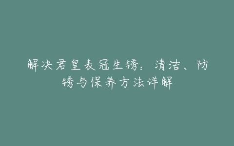 解决君皇表冠生锈：清洁、防锈与保养方法详解