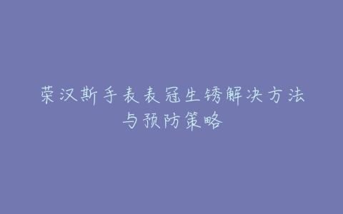 荣汉斯手表表冠生锈解决方法与预防策略