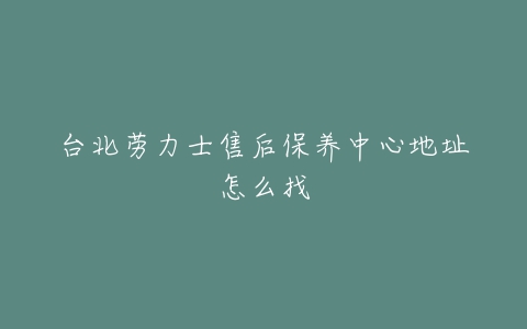 台北劳力士售后保养中心地址怎么找