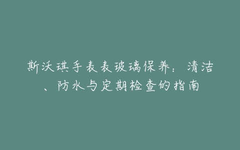 斯沃琪手表表玻璃保养：清洁、防水与定期检查的指南