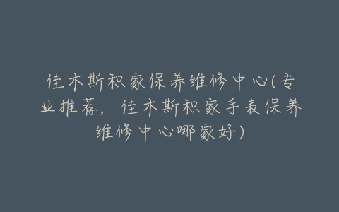 佳木斯积家保养维修中心(专业推荐，佳木斯积家手表保养维修中心哪家好)