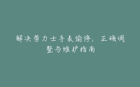 解决劳力士手表偷停：正确调整与维护指南