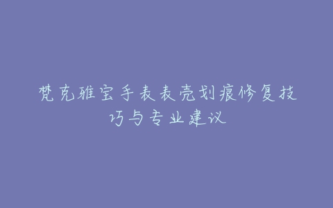 梵克雅宝手表表壳划痕修复技巧与专业建议