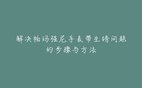 解决帕玛强尼手表带生锈问题的步骤与方法