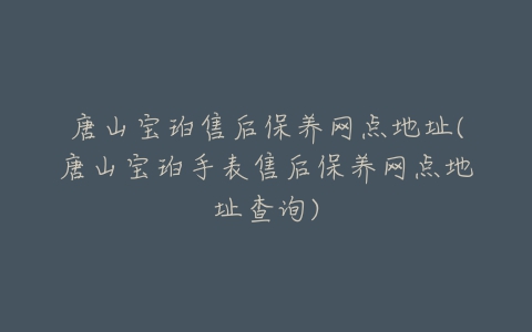 唐山宝珀售后保养网点地址(唐山宝珀手表售后保养网点地址查询)