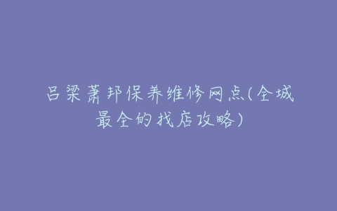 吕梁萧邦保养维修网点(全城最全的找店攻略)