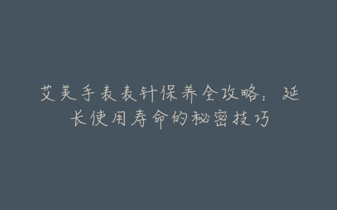 艾美手表表针保养全攻略：延长使用寿命的秘密技巧