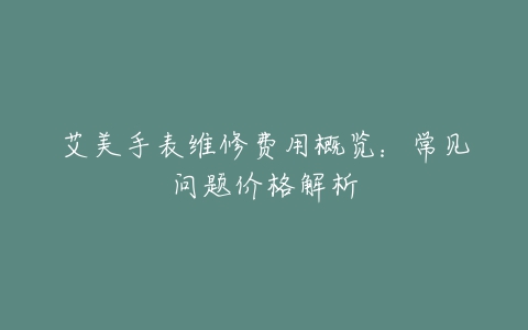 艾美手表维修费用概览：常见问题价格解析