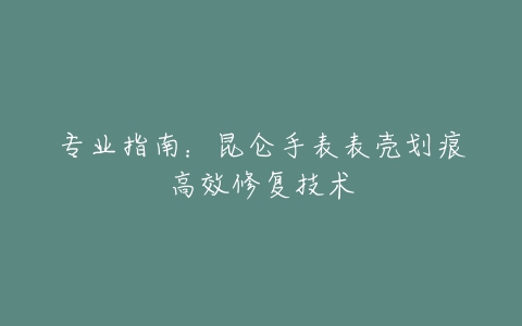 专业指南：昆仑手表表壳划痕高效修复技术