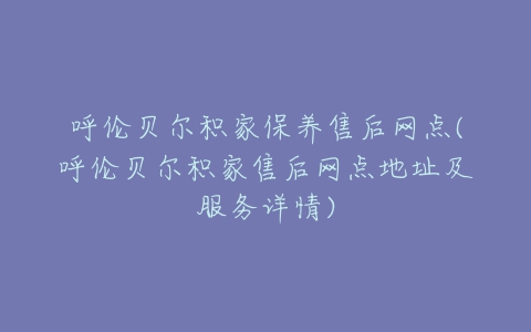 呼伦贝尔积家保养售后网点(呼伦贝尔积家售后网点地址及服务详情)