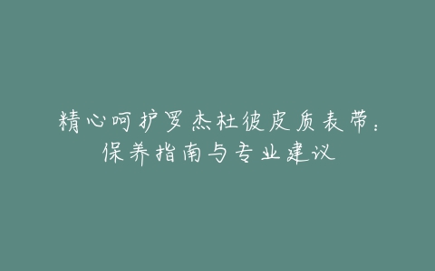 精心呵护罗杰杜彼皮质表带：保养指南与专业建议