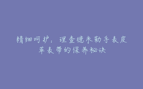 精细呵护：理查德米勒手表皮革表带的保养秘诀