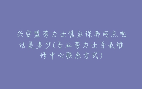 兴安盟劳力士售后保养网点电话是多少(专业劳力士手表维修中心联系方式)