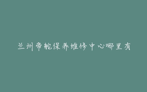 兰州帝舵保养维修中心哪里有