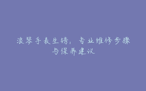 浪琴手表生锈：专业维修步骤与保养建议