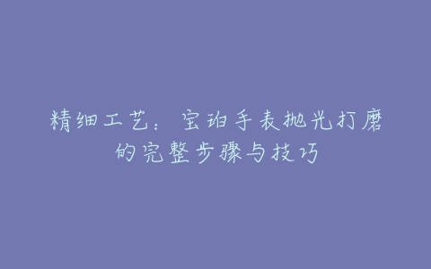 精细工艺：宝珀手表抛光打磨的完整步骤与技巧