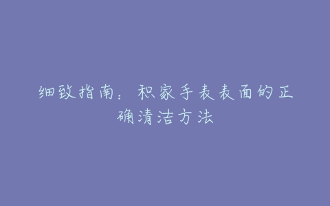 细致指南：积家手表表面的正确清洁方法