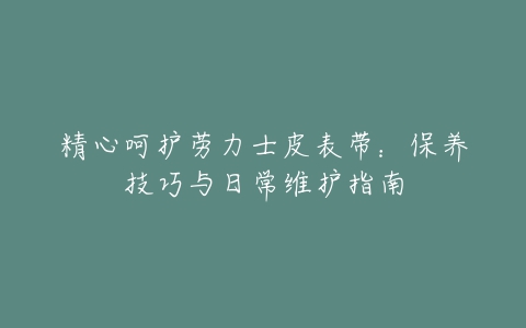 精心呵护劳力士皮表带：保养技巧与日常维护指南