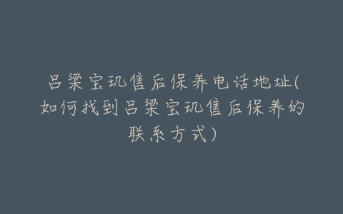 吕梁宝玑售后保养电话地址(如何找到吕梁宝玑售后保养的联系方式)