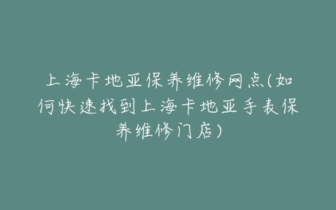 上海卡地亚保养维修网点(如何快速找到上海卡地亚手表保养维修门店)