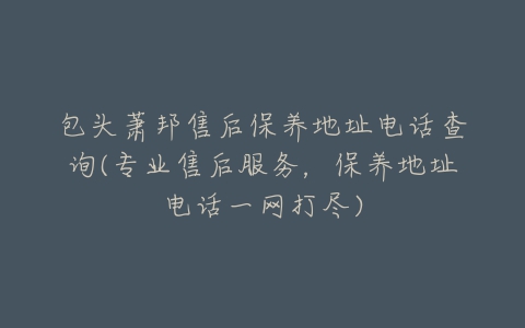 包头萧邦售后保养地址电话查询(专业售后服务，保养地址电话一网打尽)