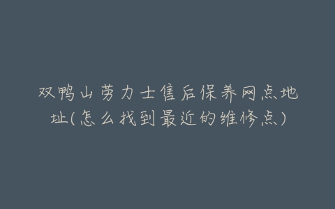 双鸭山劳力士售后保养网点地址(怎么找到最近的维修点)