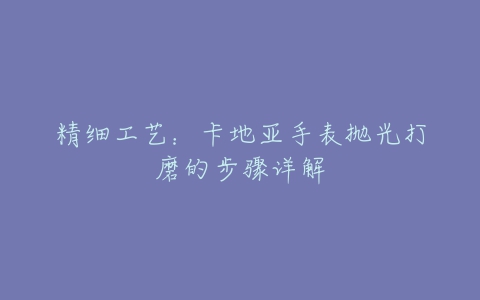 精细工艺：卡地亚手表抛光打磨的步骤详解