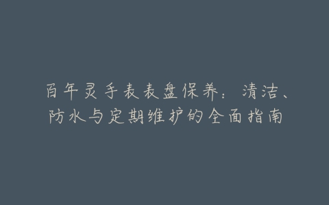 百年灵手表表盘保养：清洁、防水与定期维护的全面指南