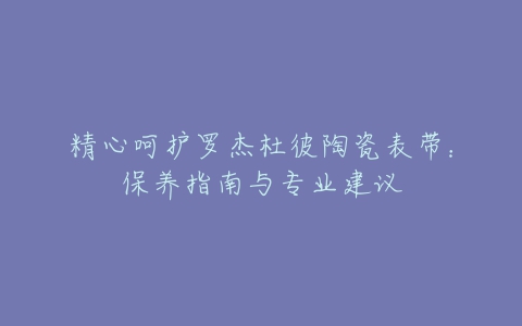 精心呵护罗杰杜彼陶瓷表带：保养指南与专业建议