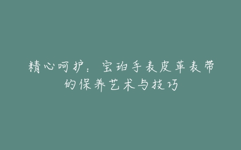 精心呵护：宝珀手表皮革表带的保养艺术与技巧