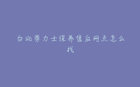 台北劳力士保养售后网点怎么找