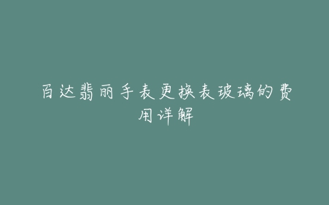 百达翡丽手表更换表玻璃的费用详解