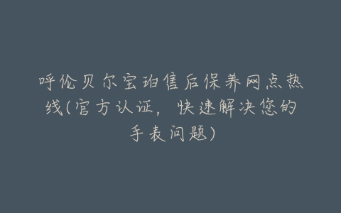 呼伦贝尔宝珀售后保养网点热线(官方认证，快速解决您的手表问题)