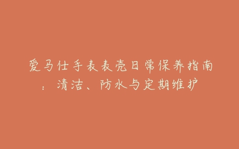 爱马仕手表表壳日常保养指南：清洁、防水与定期维护