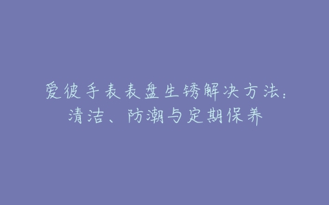 爱彼手表表盘生锈解决方法：清洁、防潮与定期保养