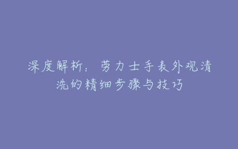 深度解析：劳力士手表外观清洗的精细步骤与技巧