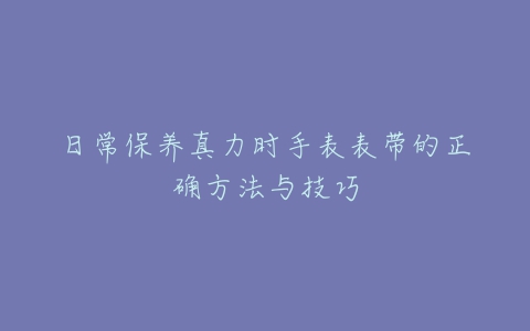 日常保养真力时手表表带的正确方法与技巧