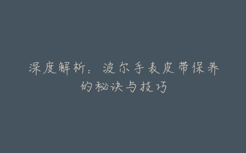 深度解析：波尔手表皮带保养的秘诀与技巧