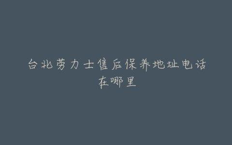 台北劳力士售后保养地址电话在哪里