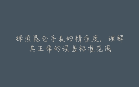 探索昆仑手表的精准度：理解其正常的误差标准范围