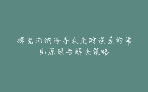 探究沛纳海手表走时误差的常见原因与解决策略