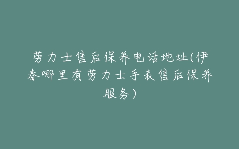 劳力士售后保养电话地址(伊春哪里有劳力士手表售后保养服务)