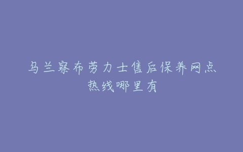 乌兰察布劳力士售后保养网点热线哪里有